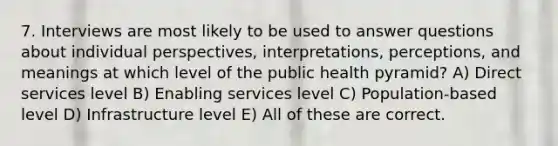 7. Interviews are most likely to be used to answer questions about individual perspectives, interpretations, perceptions, and meanings at which level of the public health pyramid? A) Direct services level B) Enabling services level C) Population-based level D) Infrastructure level E) All of these are correct.