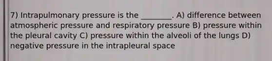 7) Intrapulmonary pressure is the ________. A) difference between atmospheric pressure and respiratory pressure B) pressure within the pleural cavity C) pressure within the alveoli of the lungs D) negative pressure in the intrapleural space