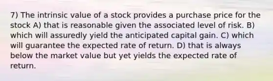 7) The intrinsic value of a stock provides a purchase price for the stock A) that is reasonable given the associated level of risk. B) which will assuredly yield the anticipated capital gain. C) which will guarantee the expected rate of return. D) that is always below the market value but yet yields the expected rate of return.