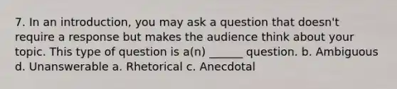 7. In an introduction, you may ask a question that doesn't require a response but makes the audience think about your topic. This type of question is a(n) ______ question. b. Ambiguous d. Unanswerable a. Rhetorical c. Anecdotal