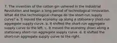 7. The invention of the cotton gin ushered in the Industrial Revolution and began a long period of technological innovation. What did this technological change do the short-run supply curve? a. It moved the economy up along a stationary short-run aggregate supply curve. b. It shifted the short-run aggregate supply curve to the left. c. It moved the economy down along a stationary short-run aggregate supply curve. d. It shifted the short-run aggregate supply curve to the right.