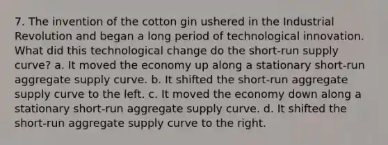 7. The invention of the cotton gin ushered in the Industrial Revolution and began a long period of technological innovation. What did this technological change do the short-run supply curve? a. It moved the economy up along a stationary short-run aggregate supply curve. b. It shifted the short-run aggregate supply curve to the left. c. It moved the economy down along a stationary short-run aggregate supply curve. d. It shifted the short-run aggregate supply curve to the right.