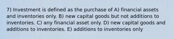 7) Investment is defined as the purchase of A) financial assets and inventories only. B) new capital goods but not additions to inventories. C) any financial asset only. D) new capital goods and additions to inventories. E) additions to inventories only