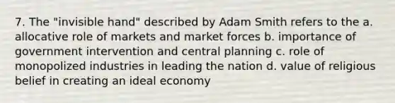 7. The "invisible hand" described by Adam Smith refers to the a. allocative role of markets and market forces b. importance of government intervention and central planning c. role of monopolized industries in leading the nation d. value of religious belief in creating an ideal economy