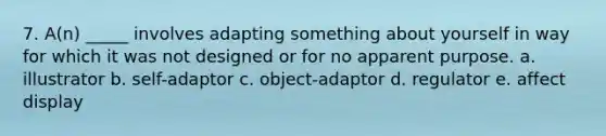 7. A(n) _____ involves adapting something about yourself in way for which it was not designed or for no apparent purpose. a. illustrator b. self-adaptor c. object-adaptor d. regulator e. affect display