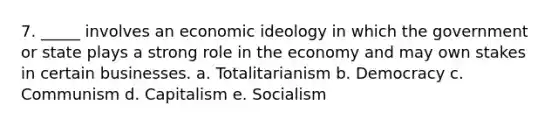 7. _____ involves an economic ideology in which the government or state plays a strong role in the economy and may own stakes in certain businesses. a. Totalitarianism b. Democracy c. Communism d. Capitalism e. Socialism