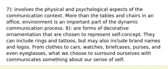 7): involves the physical and psychological aspects of the communication context. More than the tables and chairs in an office, environment is an important part of the dynamic communication process. 8): are forms of decorative ornamentation that are chosen to represent self-concept. They can include rings and tattoos, but may also include brand names and logos. From clothes to cars, watches, briefcases, purses, and even eyeglasses, what we choose to surround ourselves with communicates something about our sense of self.