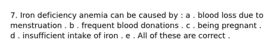 7. Iron deficiency anemia can be caused by : a . blood loss due to menstruation . b . frequent blood donations . c . being pregnant . d . insufficient intake of iron . e . All of these are correct .