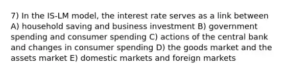 7) In the IS-LM model, the interest rate serves as a link between A) household saving and business investment B) government spending and consumer spending C) actions of the central bank and changes in consumer spending D) the goods market and the assets market E) domestic markets and foreign markets