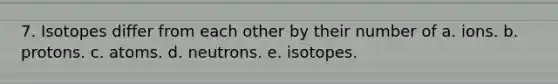 7. Isotopes differ from each other by their number of a. ions. b. protons. c. atoms. d. neutrons. e. isotopes.