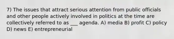 7) The issues that attract serious attention from public officials and other people actively involved in politics at the time are collectively referred to as ___ agenda. A) media B) profit C) policy D) news E) entrepreneurial