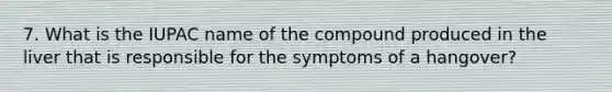 7. What is the IUPAC name of the compound produced in the liver that is responsible for the symptoms of a hangover?