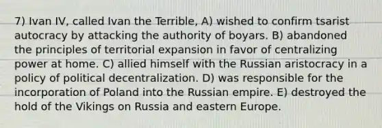 7) Ivan IV, called Ivan the Terrible, A) wished to confirm tsarist autocracy by attacking the authority of boyars. B) abandoned the principles of territorial expansion in favor of centralizing power at home. C) allied himself with the Russian aristocracy in a policy of political decentralization. D) was responsible for the incorporation of Poland into the Russian empire. E) destroyed the hold of the Vikings on Russia and eastern Europe.