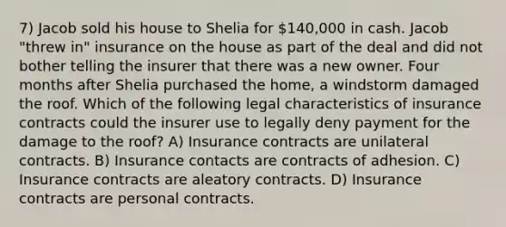 7) Jacob sold his house to Shelia for 140,000 in cash. Jacob "threw in" insurance on the house as part of the deal and did not bother telling the insurer that there was a new owner. Four months after Shelia purchased the home, a windstorm damaged the roof. Which of the following legal characteristics of insurance contracts could the insurer use to legally deny payment for the damage to the roof? A) Insurance contracts are unilateral contracts. B) Insurance contacts are contracts of adhesion. C) Insurance contracts are aleatory contracts. D) Insurance contracts are personal contracts.