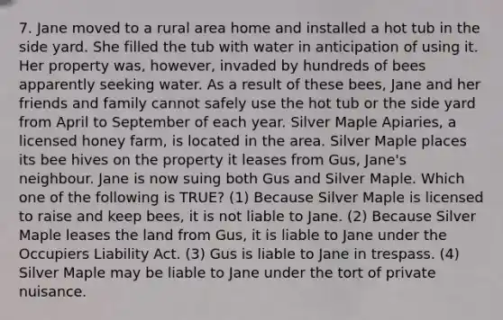 7. Jane moved to a rural area home and installed a hot tub in the side yard. She filled the tub with water in anticipation of using it. Her property was, however, invaded by hundreds of bees apparently seeking water. As a result of these bees, Jane and her friends and family cannot safely use the hot tub or the side yard from April to September of each year. Silver Maple Apiaries, a licensed honey farm, is located in the area. Silver Maple places its bee hives on the property it leases from Gus, Jane's neighbour. Jane is now suing both Gus and Silver Maple. Which one of the following is TRUE? (1) Because Silver Maple is licensed to raise and keep bees, it is not liable to Jane. (2) Because Silver Maple leases the land from Gus, it is liable to Jane under the Occupiers Liability Act. (3) Gus is liable to Jane in trespass. (4) Silver Maple may be liable to Jane under the tort of private nuisance.