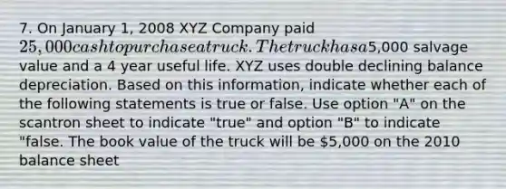 7. On January 1, 2008 XYZ Company paid 25,000 cash to purchase a truck. The truck has a5,000 salvage value and a 4 year useful life. XYZ uses double declining balance depreciation. Based on this information, indicate whether each of the following statements is true or false. Use option "A" on the scantron sheet to indicate "true" and option "B" to indicate "false. The book value of the truck will be 5,000 on the 2010 balance sheet