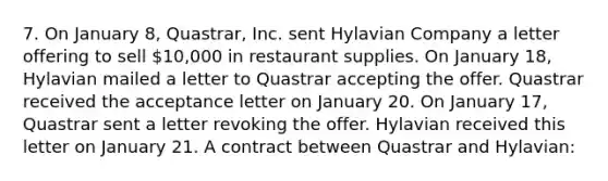 7. On January 8, Quastrar, Inc. sent Hylavian Company a letter offering to sell 10,000 in restaurant supplies. On January 18, Hylavian mailed a letter to Quastrar accepting the offer. Quastrar received the acceptance letter on January 20. On January 17, Quastrar sent a letter revoking the offer. Hylavian received this letter on January 21. A contract between Quastrar and Hylavian: