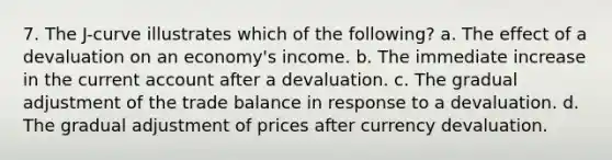 7. The J-curve illustrates which of the following? a. The effect of a devaluation on an economy's income. b. The immediate increase in the current account after a devaluation. c. The gradual adjustment of the trade balance in response to a devaluation. d. The gradual adjustment of prices after currency devaluation.