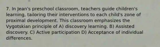 7. In Jean's preschool classroom, teachers guide children's learning, tailoring their interventions to each child's zone of proximal development. This classroom emphasizes the Vygotskian principle of A) discovery learning. B) Assisted discovery. C) Active participation D) Acceptance of individual differences.