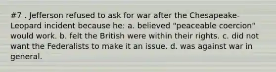 #7 . Jefferson refused to ask for war after the Chesapeake-Leopard incident because he: a. believed "peaceable coercion" would work. b. felt the British were within their rights. c. did not want the Federalists to make it an issue. d. was against war in general.