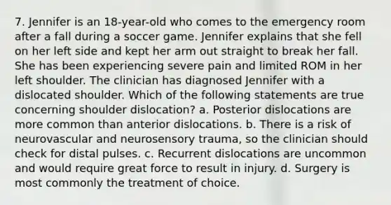 7. Jennifer is an 18-year-old who comes to the emergency room after a fall during a soccer game. Jennifer explains that she fell on her left side and kept her arm out straight to break her fall. She has been experiencing severe pain and limited ROM in her left shoulder. The clinician has diagnosed Jennifer with a dislocated shoulder. Which of the following statements are true concerning shoulder dislocation? a. Posterior dislocations are more common than anterior dislocations. b. There is a risk of neurovascular and neurosensory trauma, so the clinician should check for distal pulses. c. Recurrent dislocations are uncommon and would require great force to result in injury. d. Surgery is most commonly the treatment of choice.