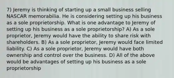 7) Jeremy is thinking of starting up a small business selling NASCAR memorabilia. He is considering setting up his business as a sole proprietorship. What is one advantage to Jeremy of setting up his business as a sole proprietorship? A) As a sole proprietor, Jeremy would have the ability to share risk with shareholders. B) As a sole proprietor, Jeremy would face limited liability. C) As a sole proprietor, Jeremy would have both ownership and control over the business. D) All of the above would be advantages of setting up his business as a sole proprietorship