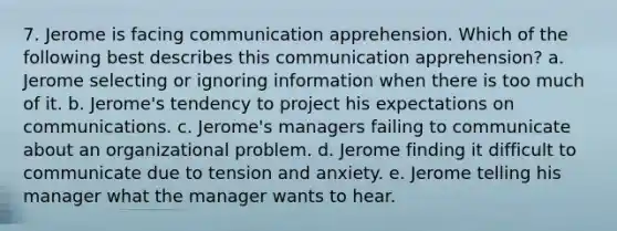 7. Jerome is facing communication apprehension. Which of the following best describes this communication apprehension? a. Jerome selecting or ignoring information when there is too much of it. b. Jerome's tendency to project his expectations on communications. c. Jerome's managers failing to communicate about an organizational problem. d. Jerome finding it difficult to communicate due to tension and anxiety. e. Jerome telling his manager what the manager wants to hear.