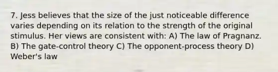 7. Jess believes that the size of the just noticeable difference varies depending on its relation to the strength of the original stimulus. Her views are consistent with: A) The law of Pragnanz. B) The gate-control theory C) The opponent-process theory D) Weber's law