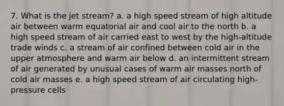 7. What is the jet stream? a. a high speed stream of high altitude air between warm equatorial air and cool air to the north b. a high speed stream of air carried east to west by the high-altitude trade winds c. a stream of air confined between cold air in the upper atmosphere and warm air below d. an intermittent stream of air generated by unusual cases of warm air masses north of cold air masses e. a high speed stream of air circulating high-pressure cells