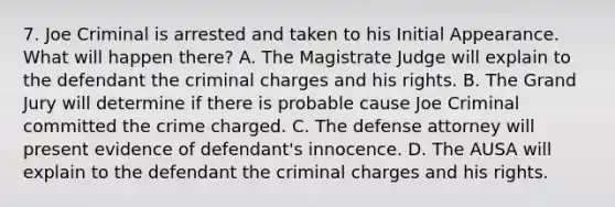 7. Joe Criminal is arrested and taken to his Initial Appearance. What will happen there? A. The Magistrate Judge will explain to the defendant the criminal charges and his rights. B. The Grand Jury will determine if there is probable cause Joe Criminal committed the crime charged. C. The defense attorney will present evidence of defendant's innocence. D. The AUSA will explain to the defendant the criminal charges and his rights.