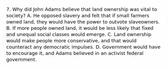 7. Why did John Adams believe that land ownership was vital to society? A. He opposed slavery and felt that if small farmers owned land, they would have the power to outvote slaveowners. B. If more people owned land, it would be less likely that fixed and unequal social classes would emerge. C. Land ownership would make people more conservative, and that would counteract any democratic impulses. D. Government would have to encourage it, and Adams believed in an activist federal government.