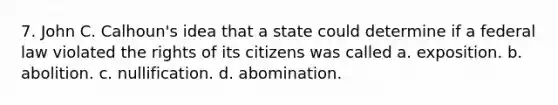 7. John C. Calhoun's idea that a state could determine if a federal law violated the rights of its citizens was called a. exposition. b. abolition. c. nullification. d. abomination.