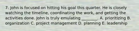 7. John is focused on hitting his goal this quarter. He is closely watching the​ timeline, coordinating the​ work, and getting the activities done. John is truly emulating​ ________. A. prioritizing B. organization C. project management D. planning E. leadership