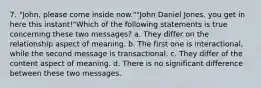 7. "John, please come inside now.""John Daniel Jones, you get in here this instant!"Which of the following statements is true concerning these two messages? a. They differ on the relationship aspect of meaning. b. The first one is interactional, while the second message is transactional. c. They differ of the content aspect of meaning. d. There is no significant difference between these two messages.