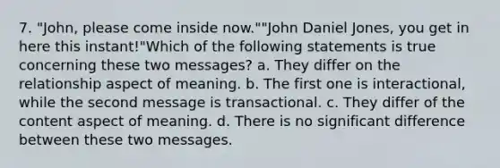 7. "John, please come inside now.""John Daniel Jones, you get in here this instant!"Which of the following statements is true concerning these two messages? a. They differ on the relationship aspect of meaning. b. The first one is interactional, while the second message is transactional. c. They differ of the content aspect of meaning. d. There is no significant difference between these two messages.