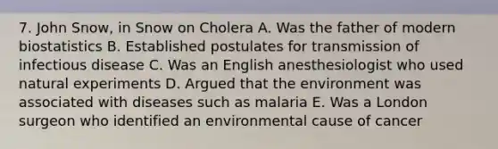 7. John Snow, in Snow on Cholera A. Was the father of modern biostatistics B. Established postulates for transmission of infectious disease C. Was an English anesthesiologist who used natural experiments D. Argued that the environment was associated with diseases such as malaria E. Was a London surgeon who identified an environmental cause of cancer