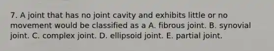 7. A joint that has no joint cavity and exhibits little or no movement would be classified as a A. fibrous joint. B. synovial joint. C. complex joint. D. ellipsoid joint. E. partial joint.