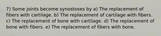 7) Some joints become synostoses by a) The replacement of fibers with cartilage. b) The replacement of cartilage with fibers. c) The replacement of bone with cartilage. d) The replacement of bone with fibers. e) The replacement of fibers with bone.