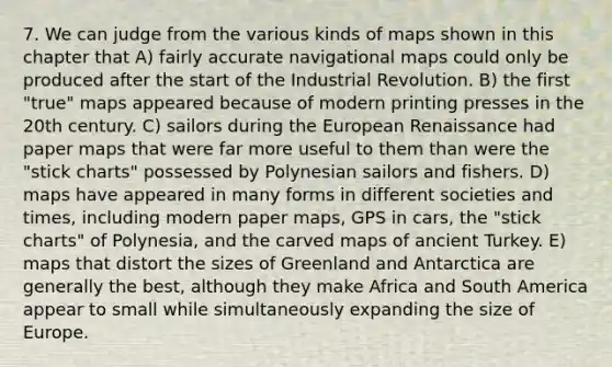 7. We can judge from the various kinds of maps shown in this chapter that A) fairly accurate navigational maps could only be produced after the start of the Industrial Revolution. B) the first "true" maps appeared because of modern printing presses in the 20th century. C) sailors during the European Renaissance had paper maps that were far more useful to them than were the "stick charts" possessed by Polynesian sailors and fishers. D) maps have appeared in many forms in different societies and times, including modern paper maps, GPS in cars, the "stick charts" of Polynesia, and the carved maps of ancient Turkey. E) maps that distort the sizes of Greenland and Antarctica are generally the best, although they make Africa and South America appear to small while simultaneously expanding the size of Europe.