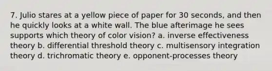 7. Julio stares at a yellow piece of paper for 30 seconds, and then he quickly looks at a white wall. The blue afterimage he sees supports which theory of color vision? a. inverse effectiveness theory b. differential threshold theory c. multisensory integration theory d. trichromatic theory e. opponent-processes theory