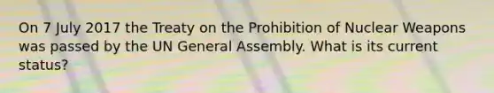 On 7 July 2017 the Treaty on the Prohibition of Nuclear Weapons was passed by the UN General Assembly. What is its current status?