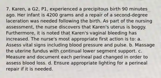 7. Karen, a G2, P1, experienced a precipitous birth 90 minutes ago. Her infant is 4200 grams and a repair of a second-degree laceration was needed following the birth. As part of the nursing assessment, the nurse discovers that Karen's uterus is boggy. Furthermore, it is noted that Karen's vaginal bleeding has increased. The nurse's most appropriate first action is to: a. Assess vital signs including blood pressure and pulse. b. Massage the uterine fundus with continual lower segment support. c. Measure and document each perineal pad changed in order to assess blood loss. d. Ensure appropriate lighting for a perineal repair if it is needed.