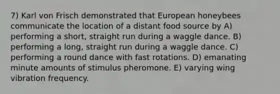 7) Karl von Frisch demonstrated that European honeybees communicate the location of a distant food source by A) performing a short, straight run during a waggle dance. B) performing a long, straight run during a waggle dance. C) performing a round dance with fast rotations. D) emanating minute amounts of stimulus pheromone. E) varying wing vibration frequency.