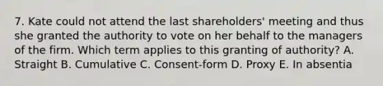 7. Kate could not attend the last shareholders' meeting and thus she granted the authority to vote on her behalf to the managers of the firm. Which term applies to this granting of authority? A. Straight B. Cumulative C. Consent-form D. Proxy E. In absentia