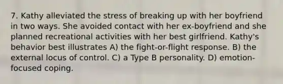 7. Kathy alleviated the stress of breaking up with her boyfriend in two ways. She avoided contact with her ex-boyfriend and she planned recreational activities with her best girlfriend. Kathy's behavior best illustrates A) the fight-or-flight response. B) the external locus of control. C) a Type B personality. D) emotion-focused coping.