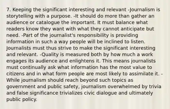 7. Keeping the significant interesting and relevant -Journalism is storytelling with a purpose. -It should do more than gather an audience or catalogue the important. It must balance what readers know they want with what they cannot anticipate but need. -Part of the journalist's responsibility is providing information in such a way people will be inclined to listen. Journalists must thus strive to make the significant interesting and relevant. -Quality is measured both by how much a work engages its audience and enlightens it. This means journalists must continually ask what information has the most value to citizens and in what form people are most likely to assimilate it. -While journalism should reach beyond such topics as government and public safety, journalism overwhelmed by trivia and false significance trivializes civic dialogue and ultimately public policy.