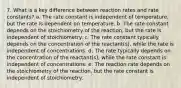 7. What is a key difference between reaction rates and rate constants? a. The rate constant is independent of temperature, but the rate is dependent on temperature. b. The rate constant depends on the stoichiometry of the reaction, but the rate is independent of stoichiometry. c. The rate constant typically depends on the concentration of the reactant(s), while the rate is independent of concentrations. d. The rate typically depends on the concentration of the reactant(s), while the rate constant is independent of concentrations. e. The reaction rate depends on the stoichiometry of the reaction, but the rate constant is independent of stoichiometry.