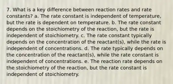 7. What is a key difference between reaction rates and rate constants? a. The rate constant is independent of temperature, but the rate is dependent on temperature. b. The rate constant depends on the stoichiometry of the reaction, but the rate is independent of stoichiometry. c. The rate constant typically depends on the concentration of the reactant(s), while the rate is independent of concentrations. d. The rate typically depends on the concentration of the reactant(s), while the rate constant is independent of concentrations. e. The reaction rate depends on the stoichiometry of the reaction, but the rate constant is independent of stoichiometry.