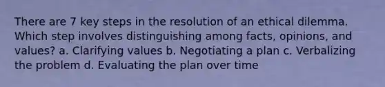 There are 7 key steps in the resolution of an ethical dilemma. Which step involves distinguishing among facts, opinions, and values? a. Clarifying values b. Negotiating a plan c. Verbalizing the problem d. Evaluating the plan over time