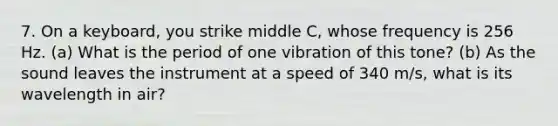 7. On a keyboard, you strike middle C, whose frequency is 256 Hz. (a) What is the period of one vibration of this tone? (b) As the sound leaves the instrument at a speed of 340 m/s, what is its wavelength in air?